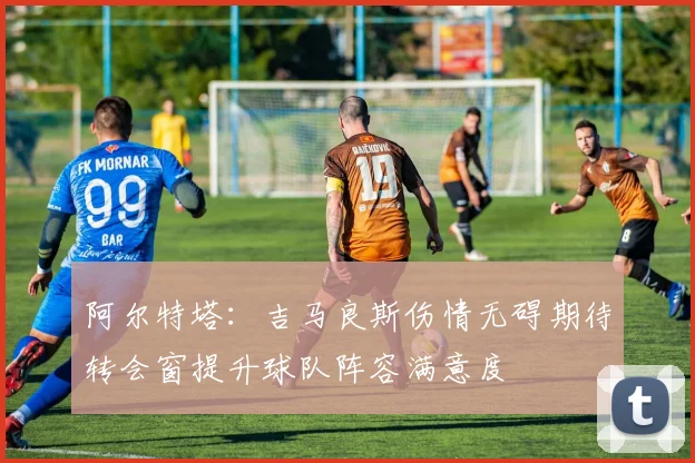 阿尔特塔：吉马良斯伤情无碍期待转会窗提升球队阵容满意度