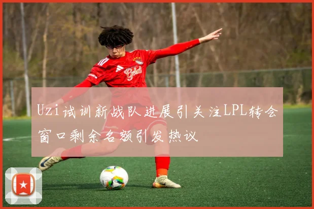 Uzi试训新战队进展引关注LPL转会窗口剩余名额引发热议