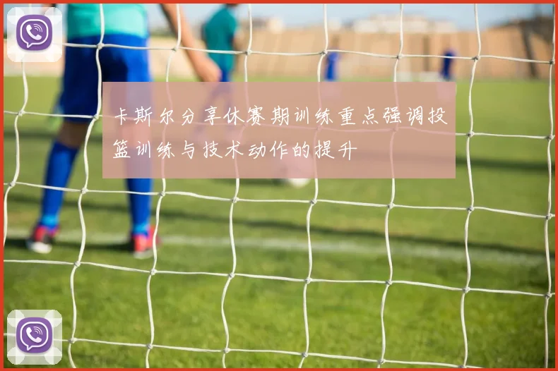 卡斯尔分享休赛期训练重点强调投篮训练与技术动作的提升