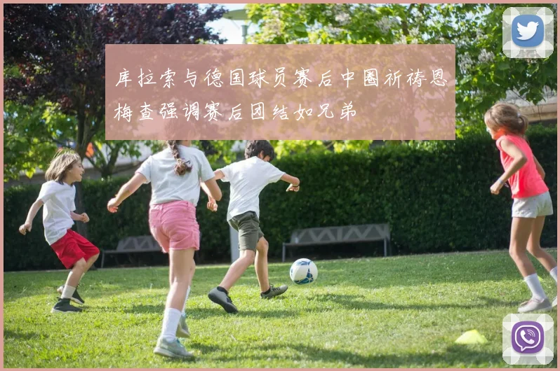 库拉索与德国球员赛后中圈祈祷恩梅查强调赛后团结如兄弟