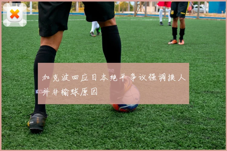 加克波回应日本绝平争议强调换人并非输球原因