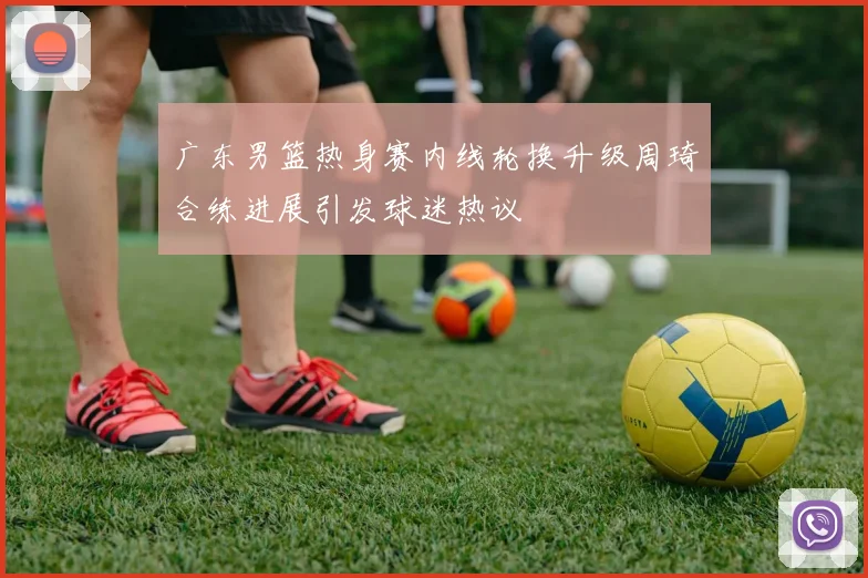 广东男篮热身赛内线轮换升级周琦合练进展引发球迷热议