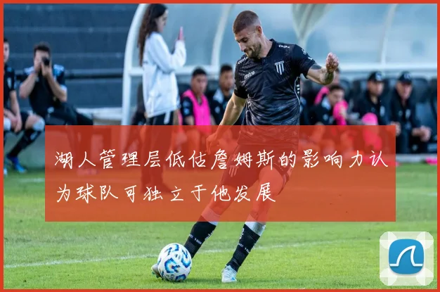 湖人管理层低估詹姆斯的影响力认为球队可独立于他发展