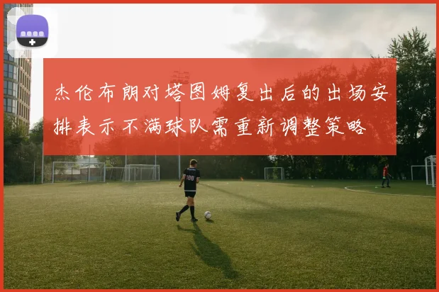 杰伦布朗对塔图姆复出后的出场安排表示不满球队需重新调整策略
